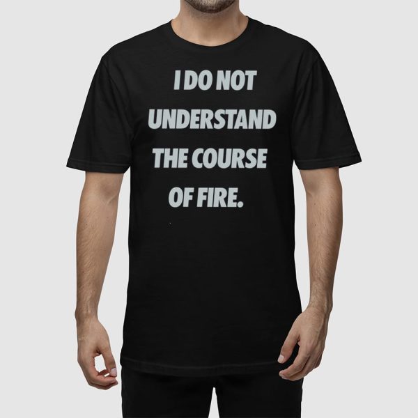I Do Not Understand The Course Of Fire Shirt