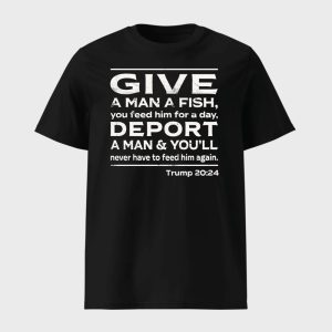 Give A Man A Fish You Feed Him For A Day Deport A Man Youll Never Have To Feed Him Again Trump 2024 1