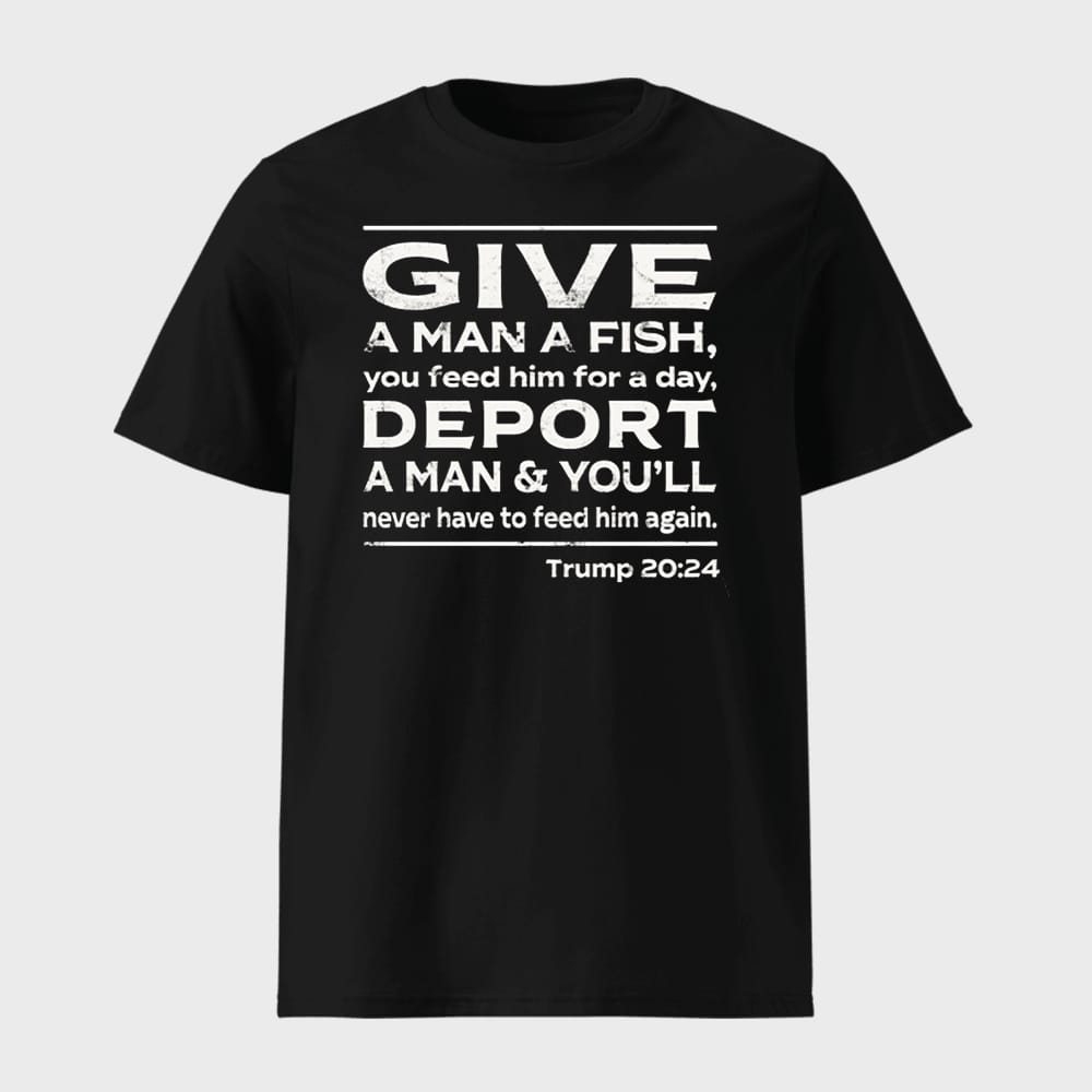 Give A Man A Fish You Feed Him For A Day Deport A Man Youll Never Have To Feed Him Again Trump 2024 1 Give A Man A Fish You Feed Him For A Day Deport A Man & You'll Never Have To Feed Him Again Trump 2024 shirt
