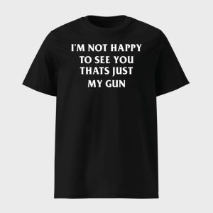 I’m Not Happy To See You Thats Just My Gun Shirt